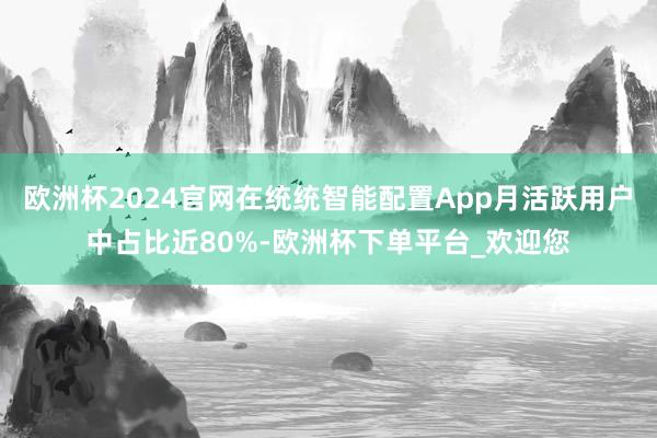 欧洲杯2024官网在统统智能配置App月活跃用户中占比近80%-欧洲杯下单平台_欢迎您