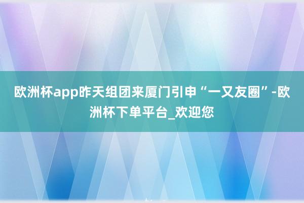 欧洲杯app昨天组团来厦门引申“一又友圈”-欧洲杯下单平台_欢迎您