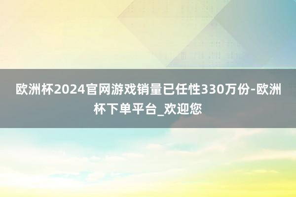 欧洲杯2024官网游戏销量已任性330万份-欧洲杯下单平台_欢迎您