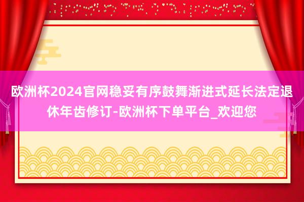 欧洲杯2024官网稳妥有序鼓舞渐进式延长法定退休年齿修订-欧洲杯下单平台_欢迎您