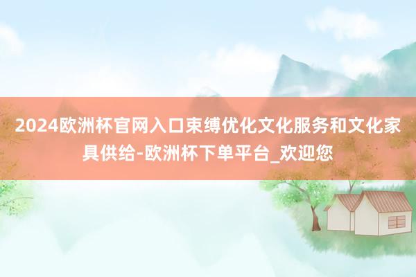 2024欧洲杯官网入口束缚优化文化服务和文化家具供给-欧洲杯下单平台_欢迎您