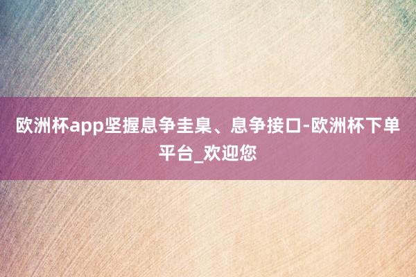 欧洲杯app坚握息争圭臬、息争接口-欧洲杯下单平台_欢迎您