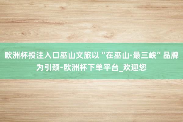 欧洲杯投注入口巫山文旅以“在巫山·最三峡”品牌为引颈-欧洲杯下单平台_欢迎您