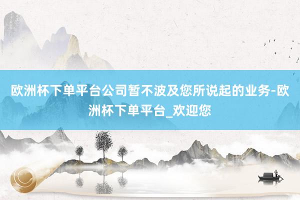 欧洲杯下单平台公司暂不波及您所说起的业务-欧洲杯下单平台_欢迎您