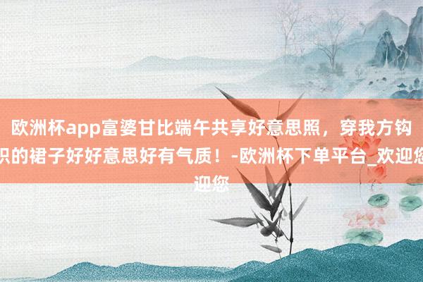 欧洲杯app富婆甘比端午共享好意思照，穿我方钩织的裙子好好意思好有气质！-欧洲杯下单平台_欢迎您