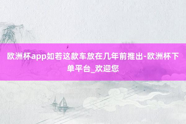 欧洲杯app如若这款车放在几年前推出-欧洲杯下单平台_欢迎您