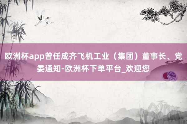 欧洲杯app曾任成齐飞机工业（集团）董事长、党委通知-欧洲杯下单平台_欢迎您