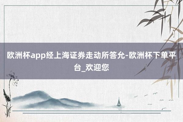 欧洲杯app经上海证券走动所答允-欧洲杯下单平台_欢迎您
