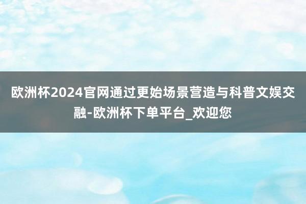 欧洲杯2024官网通过更始场景营造与科普文娱交融-欧洲杯下单平台_欢迎您