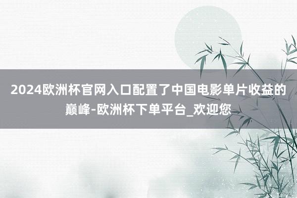 2024欧洲杯官网入口配置了中国电影单片收益的巅峰-欧洲杯下单平台_欢迎您