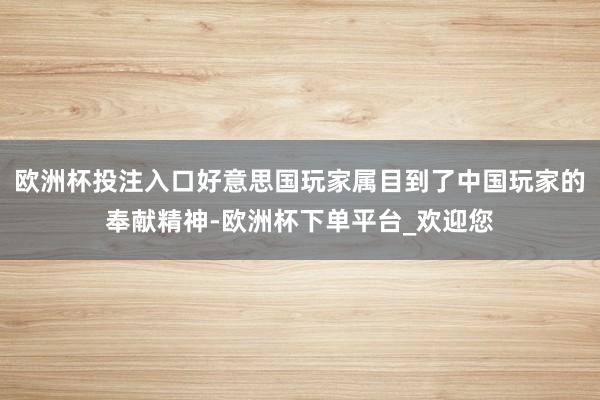 欧洲杯投注入口好意思国玩家属目到了中国玩家的奉献精神-欧洲杯下单平台_欢迎您