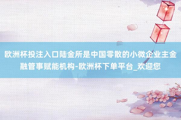 欧洲杯投注入口陆金所是中国零散的小微企业主金融管事赋能机构-欧洲杯下单平台_欢迎您