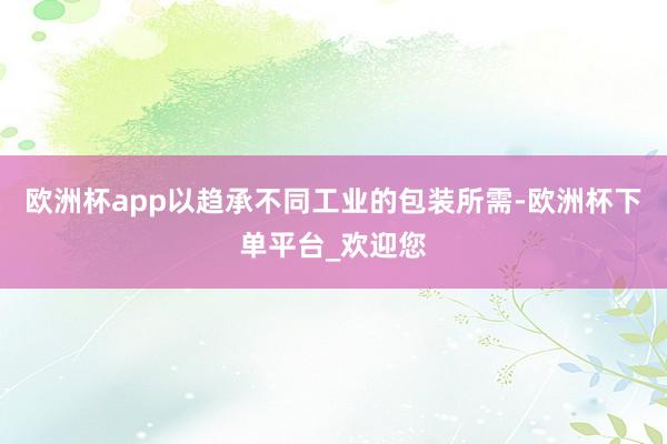 欧洲杯app以趋承不同工业的包装所需-欧洲杯下单平台_欢迎您