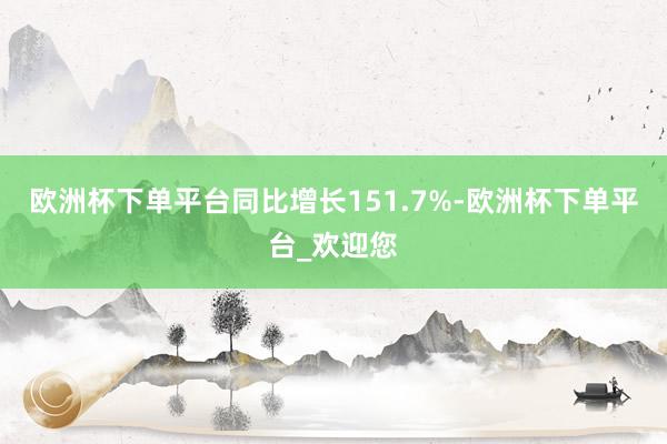 欧洲杯下单平台同比增长151.7%-欧洲杯下单平台_欢迎您