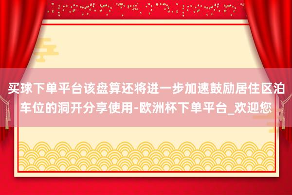 买球下单平台该盘算还将进一步加速鼓励居住区泊车位的洞开分享使用-欧洲杯下单平台_欢迎您