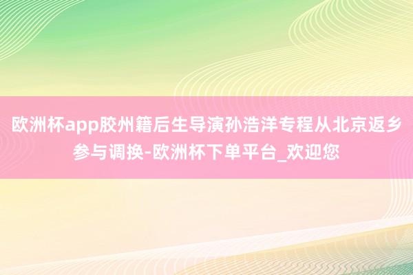 欧洲杯app胶州籍后生导演孙浩洋专程从北京返乡参与调换-欧洲杯下单平台_欢迎您