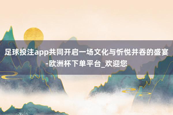 足球投注app共同开启一场文化与忻悦并吞的盛宴-欧洲杯下单平台_欢迎您