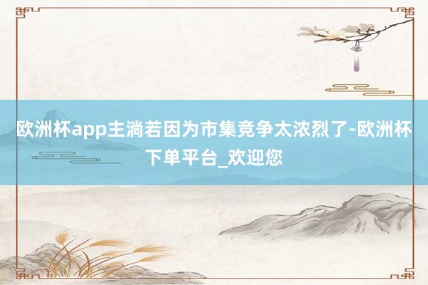 欧洲杯app主淌若因为市集竞争太浓烈了-欧洲杯下单平台_欢迎您