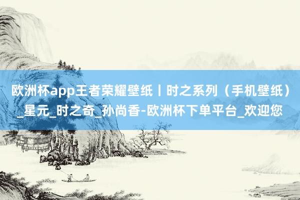 欧洲杯app王者荣耀壁纸丨时之系列（手机壁纸）_星元_时之奇_孙尚香-欧洲杯下单平台_欢迎您