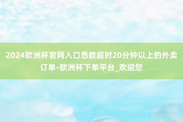 2024欧洲杯官网入口悉数超时20分钟以上的外卖订单-欧洲杯下单平台_欢迎您