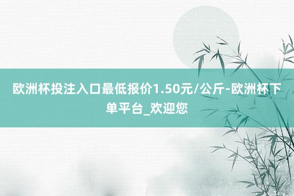 欧洲杯投注入口最低报价1.50元/公斤-欧洲杯下单平台_欢迎您