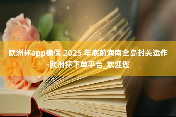 欧洲杯app确保 2025 年底前海南全岛封关运作-欧洲杯下单平台_欢迎您