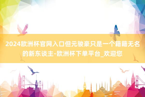 2024欧洲杯官网入口但元骏豪只是一个籍籍无名的新东谈主-欧洲杯下单平台_欢迎您