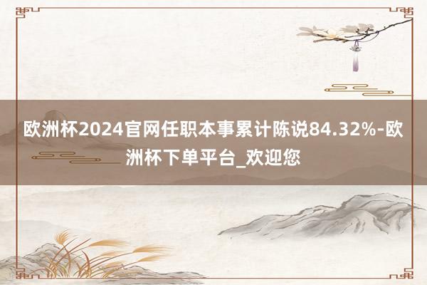 欧洲杯2024官网任职本事累计陈说84.32%-欧洲杯下单平台_欢迎您