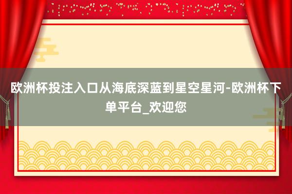 欧洲杯投注入口从海底深蓝到星空星河-欧洲杯下单平台_欢迎您