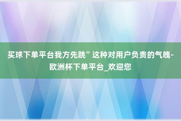 买球下单平台我方先跳”这种对用户负责的气魄-欧洲杯下单平台_欢迎您