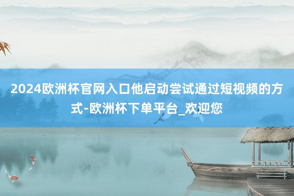 2024欧洲杯官网入口他启动尝试通过短视频的方式-欧洲杯下单平台_欢迎您