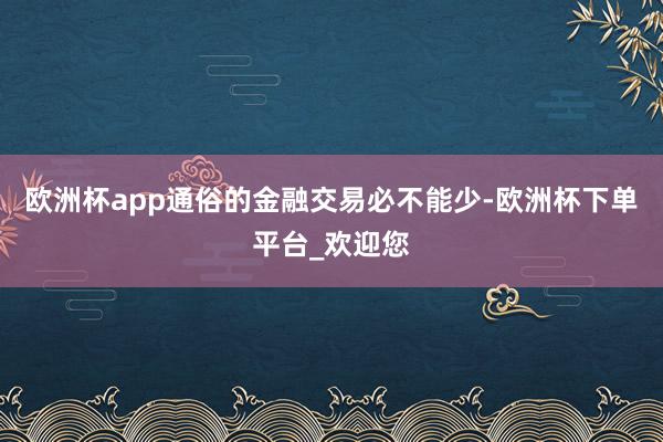 欧洲杯app通俗的金融交易必不能少-欧洲杯下单平台_欢迎您