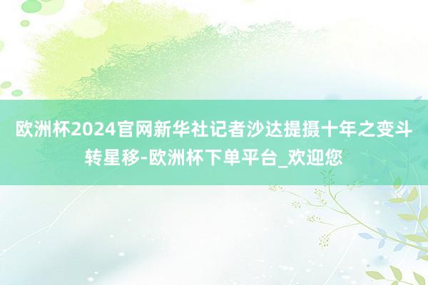 欧洲杯2024官网新华社记者沙达提摄十年之变斗转星移-欧洲杯下单平台_欢迎您