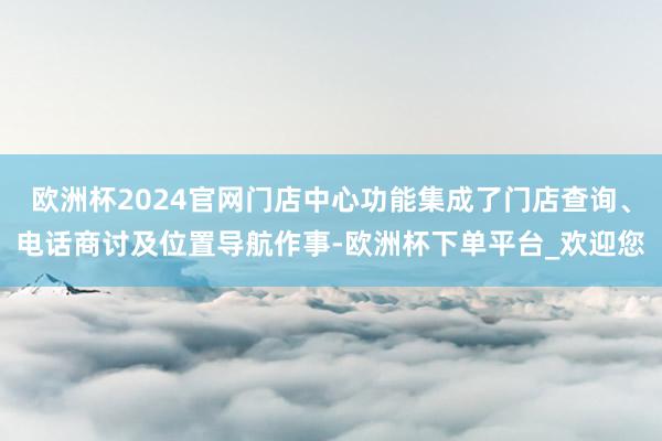 欧洲杯2024官网门店中心功能集成了门店查询、电话商讨及位置导航作事-欧洲杯下单平台_欢迎您