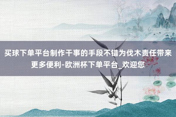 买球下单平台制作干事的手段不错为伐木责任带来更多便利-欧洲杯下单平台_欢迎您