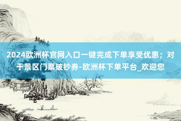 2024欧洲杯官网入口一键完成下单享受优惠；对于景区门票破钞券-欧洲杯下单平台_欢迎您