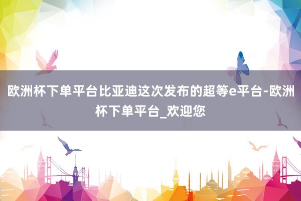 欧洲杯下单平台比亚迪这次发布的超等e平台-欧洲杯下单平台_欢迎您