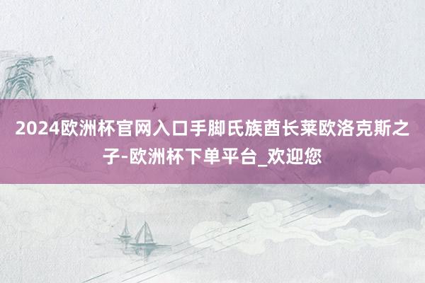 2024欧洲杯官网入口手脚氏族酋长莱欧洛克斯之子-欧洲杯下单平台_欢迎您