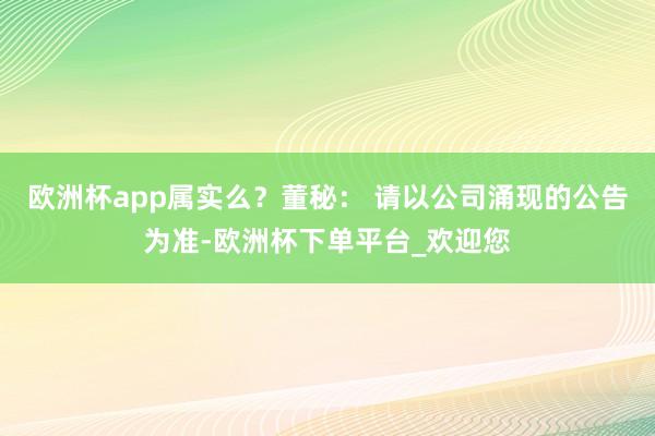 欧洲杯app属实么？董秘： 请以公司涌现的公告为准-欧洲杯下单平台_欢迎您