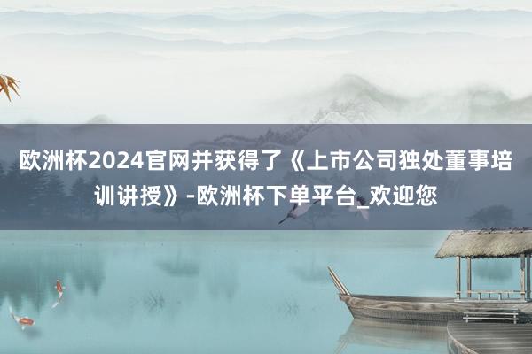 欧洲杯2024官网并获得了《上市公司独处董事培训讲授》-欧洲杯下单平台_欢迎您