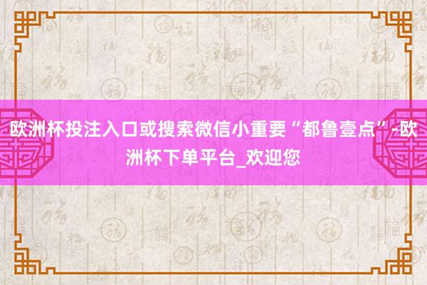 欧洲杯投注入口或搜索微信小重要“都鲁壹点”-欧洲杯下单平台_欢迎您