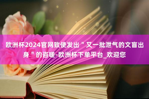 欧洲杯2024官网致使发出＂又一批泄气的文盲出身＂的咨嗟-欧洲杯下单平台_欢迎您
