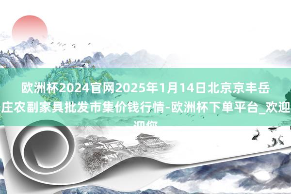 欧洲杯2024官网2025年1月14日北京京丰岳各庄农副家具批发市集价钱行情-欧洲杯下单平台_欢迎您