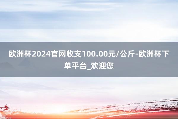 欧洲杯2024官网收支100.00元/公斤-欧洲杯下单平台_欢迎您