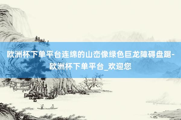 欧洲杯下单平台连绵的山峦像绿色巨龙障碍盘踞-欧洲杯下单平台_欢迎您