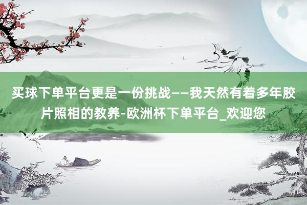 买球下单平台更是一份挑战——我天然有着多年胶片照相的教养-欧洲杯下单平台_欢迎您