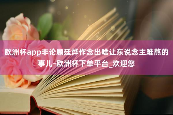 欧洲杯app非论顾廷烨作念出啥让东说念主难熬的事儿-欧洲杯下单平台_欢迎您
