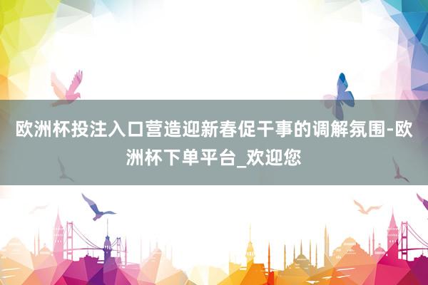 欧洲杯投注入口营造迎新春促干事的调解氛围-欧洲杯下单平台_欢迎您