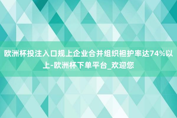 欧洲杯投注入口规上企业合并组织袒护率达74%以上-欧洲杯下单平台_欢迎您