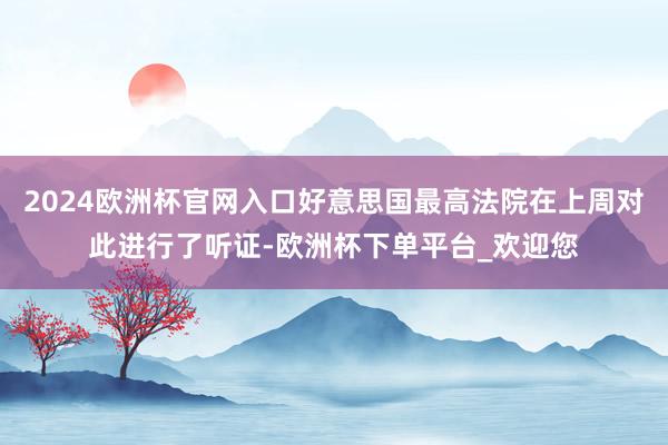 2024欧洲杯官网入口好意思国最高法院在上周对此进行了听证-欧洲杯下单平台_欢迎您